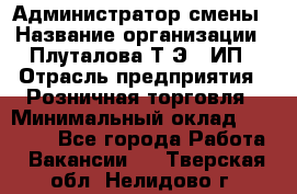Администратор смены › Название организации ­ Плуталова Т.Э., ИП › Отрасль предприятия ­ Розничная торговля › Минимальный оклад ­ 30 000 - Все города Работа » Вакансии   . Тверская обл.,Нелидово г.
